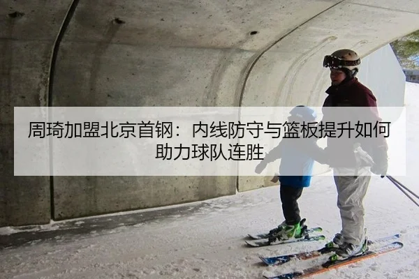 周琦加盟北京首钢：内线防守与篮板提升如何助力球队连胜