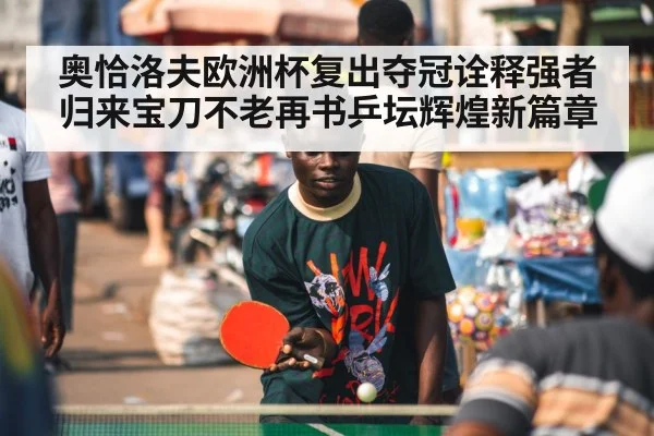 奥恰洛夫欧洲杯复出夺冠诠释强者归来宝刀不老再书乒坛辉煌新篇章