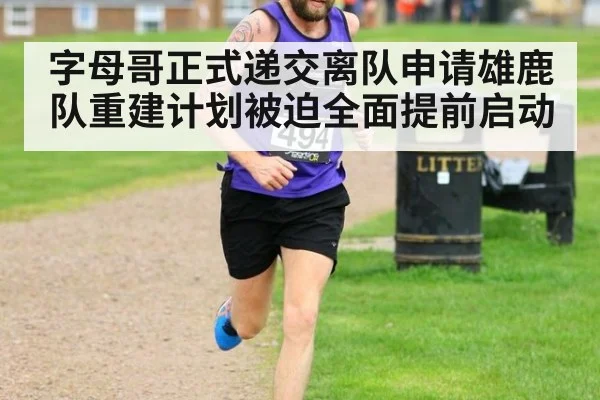 字母哥正式递交离队申请雄鹿队重建计划被迫全面提前启动