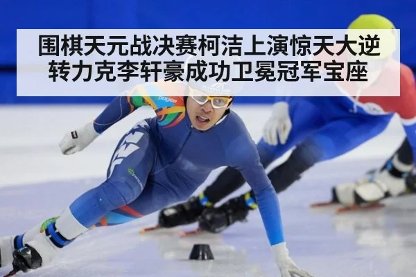 围棋天元战决赛柯洁上演惊天大逆转力克李轩豪成功卫冕冠军宝座