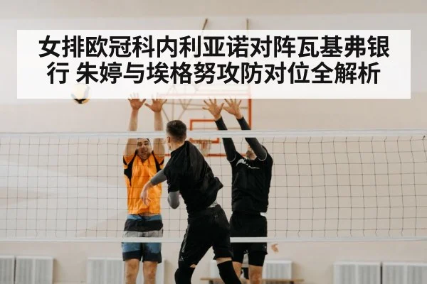 女排欧冠科内利亚诺对阵瓦基弗银行 朱婷与埃格努攻防对位全解析